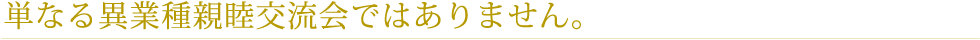 単なる異業種親睦交流会ではありません。