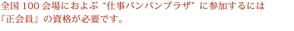 全国100会場におよぶ“仕事バンバンプラザ”に参加するには『正会員』の資格が必要です。